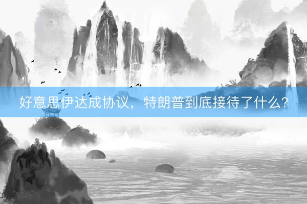好意思伊达成协议，特朗普到底接待了什么？
