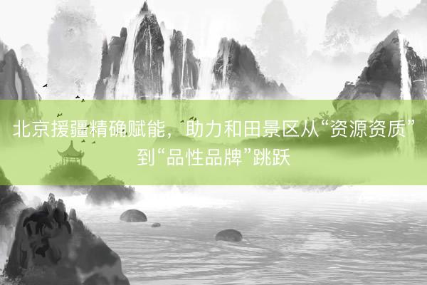 北京援疆精确赋能，助力和田景区从“资源资质”到“品性品牌”跳跃