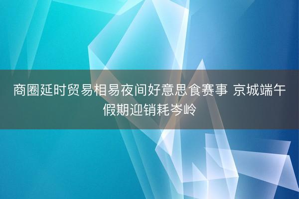 商圈延时贸易相易夜间好意思食赛事 京城端午假期迎销耗岑岭