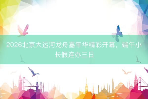 2026北京大运河龙舟嘉年华精彩开幕，端午小长假连办三日