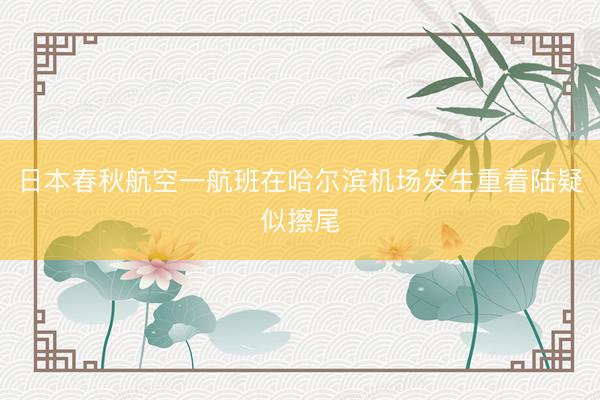 日本春秋航空一航班在哈尔滨机场发生重着陆疑似擦尾