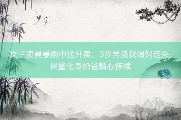 女子凌晨暴雨中送外卖，3岁男孩找姆妈走失，民警化身奶爸精心接续