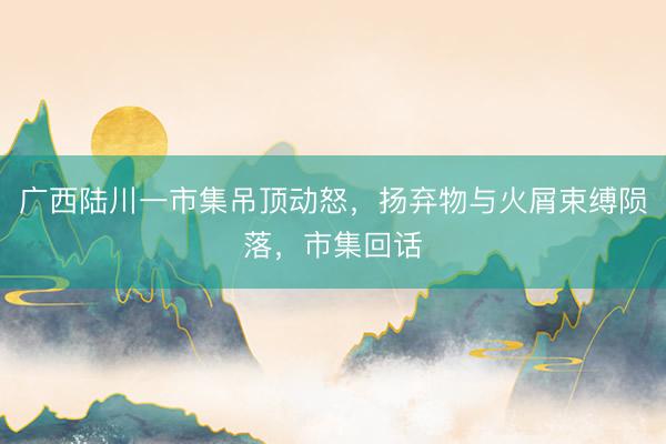 广西陆川一市集吊顶动怒，扬弃物与火屑束缚陨落，市集回话
