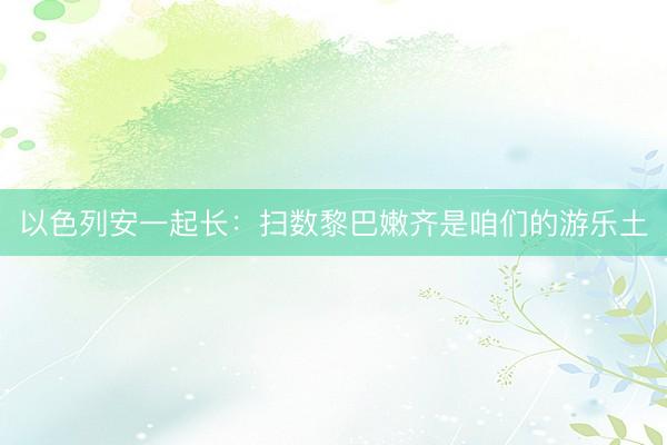 以色列安一起长：扫数黎巴嫩齐是咱们的游乐土