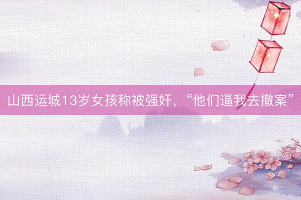 山西运城13岁女孩称被强奸，“他们逼我去撤案”