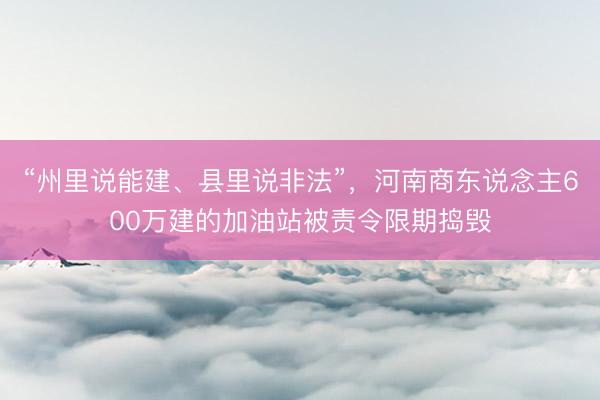 “州里说能建、县里说非法”，河南商东说念主600万建的加油站被责令限期捣毁