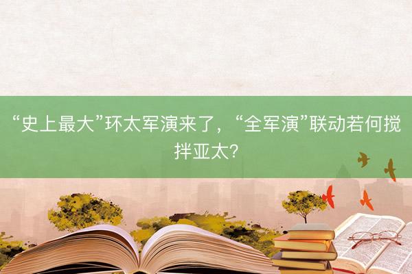 “史上最大”环太军演来了，“全军演”联动若何搅拌亚太？