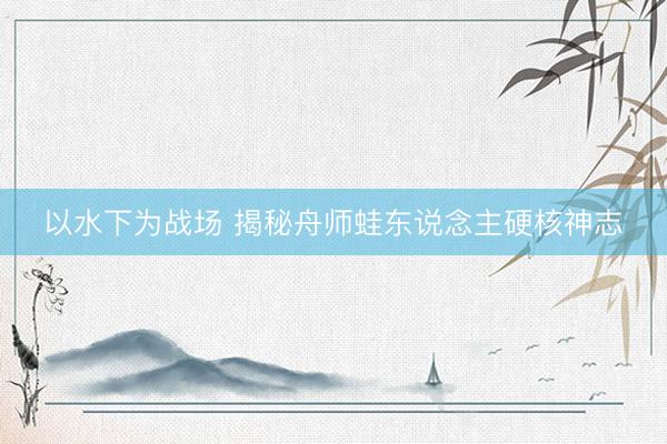 以水下为战场 揭秘舟师蛙东说念主硬核神志